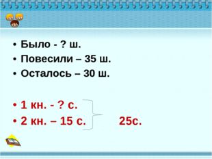 Было - ? ш. Повесили – 35 ш. Осталось – 30 ш. 1 кн. - ? с. 2 кн. – 15 с. 25с. 